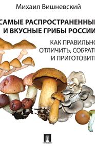 Михаил Вишневский - Самые распространенные и вкусные грибы России. Как правильно отличить, собрать и приготовить